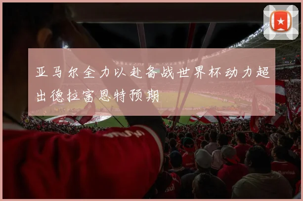 亚马尔全力以赴备战世界杯动力超出德拉富恩特预期