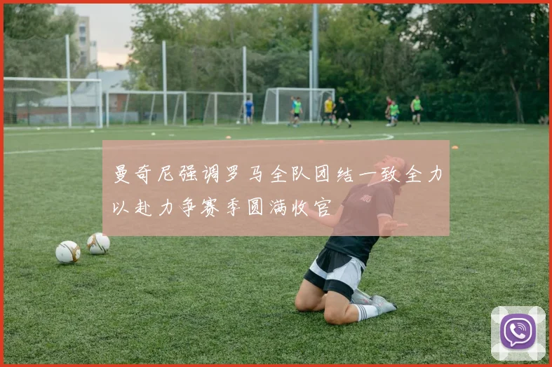 曼奇尼强调罗马全队团结一致全力以赴力争赛季圆满收官