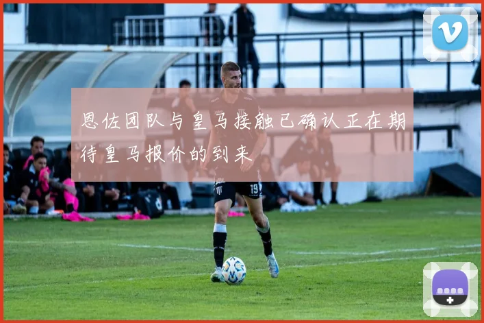 恩佐团队与皇马接触已确认正在期待皇马报价的到来