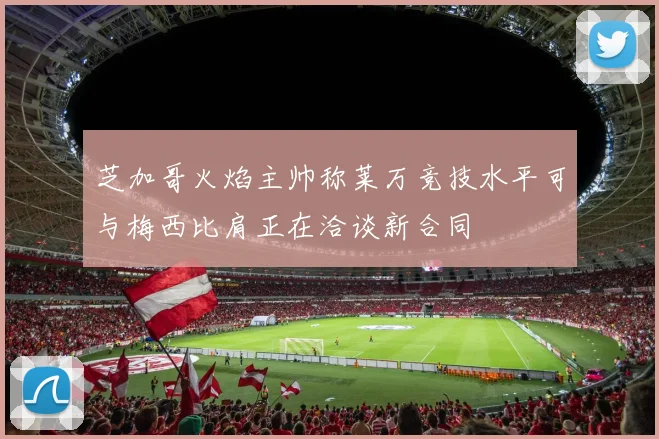 芝加哥火焰主帅称莱万竞技水平可与梅西比肩正在洽谈新合同