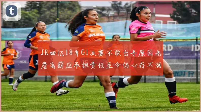 JR回忆18年G1决赛不敢出手原因老詹高薪应承担责任至今仍心存不满