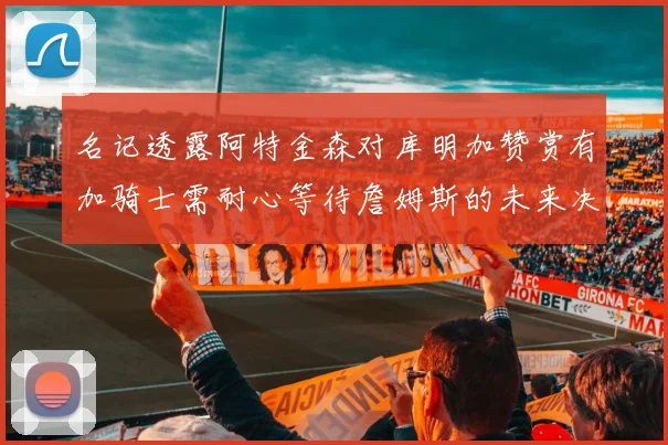 名记透露阿特金森对库明加赞赏有加骑士需耐心等待詹姆斯的未来决定