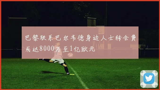 巴黎联系巴尔韦德身边人士转会费或达8000万至1亿欧元