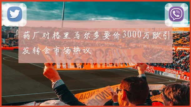 药厂对格里马尔多要价3000万欧引发转会市场热议