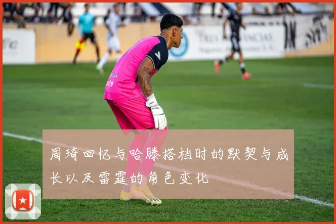 周琦回忆与哈滕搭档时的默契与成长以及雷霆的角色变化