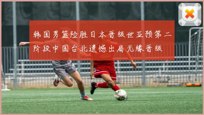 韩国男篮险胜日本晋级世亚预第二阶段中国台北遗憾出局无缘晋级